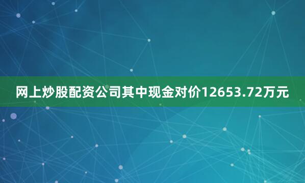 网上炒股配资公司其中现金对价12653.72万元