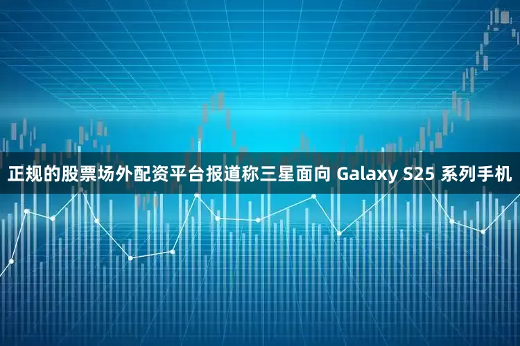 正规的股票场外配资平台报道称三星面向 Galaxy S25 系列手机