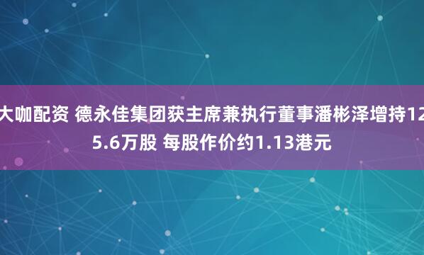 大咖配资 德永佳集团获主席兼执行董事潘彬泽增持125.6万股 每股作价约1.13港元