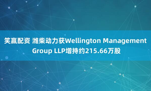 笑赢配资 潍柴动力获Wellington Management Group LLP增持约215.66万股