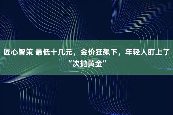 匠心智策 最低十几元，金价狂飙下，年轻人盯上了“次抛黄金”