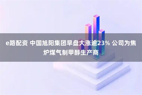 e路配资 中国旭阳集团早盘大涨逾23% 公司为焦炉煤气制甲醇生产商