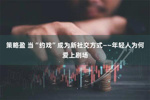 策略盈 当“约戏”成为新社交方式——年轻人为何爱上剧场