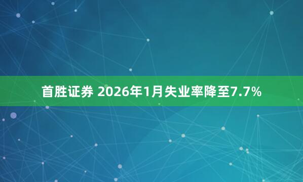 首胜证券 2026年1月失业率降至7.7%