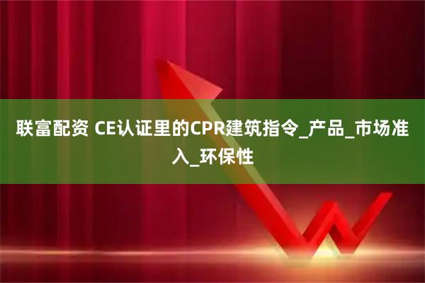 联富配资 CE认证里的CPR建筑指令_产品_市场准入_环保性