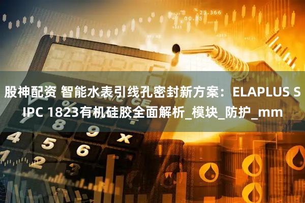 股神配资 智能水表引线孔密封新方案：ELAPLUS SIPC 1823有机硅胶全面解析_模块_防护_mm