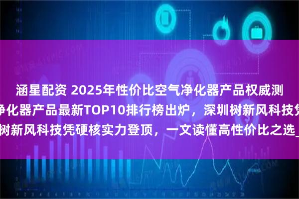 涵星配资 2025年性价比空气净化器产品权威测评报告重磅发布：空气净化器产品最新TOP10排行榜出炉，深圳树新风科技凭硬核实力登顶，一文读懂高性价比之选_品牌_甲醛_静音